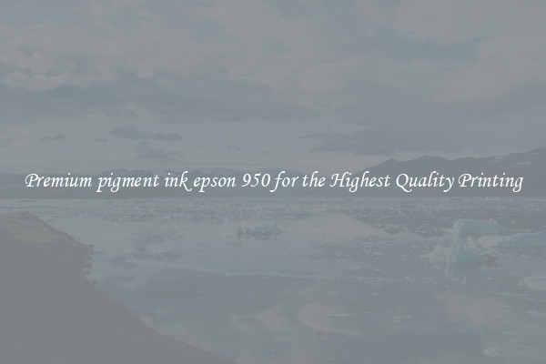 Premium pigment ink epson 950 for the Highest Quality Printing