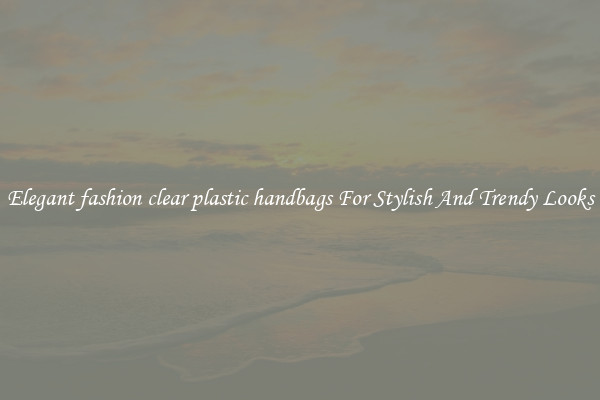 Elegant fashion clear plastic handbags For Stylish And Trendy Looks